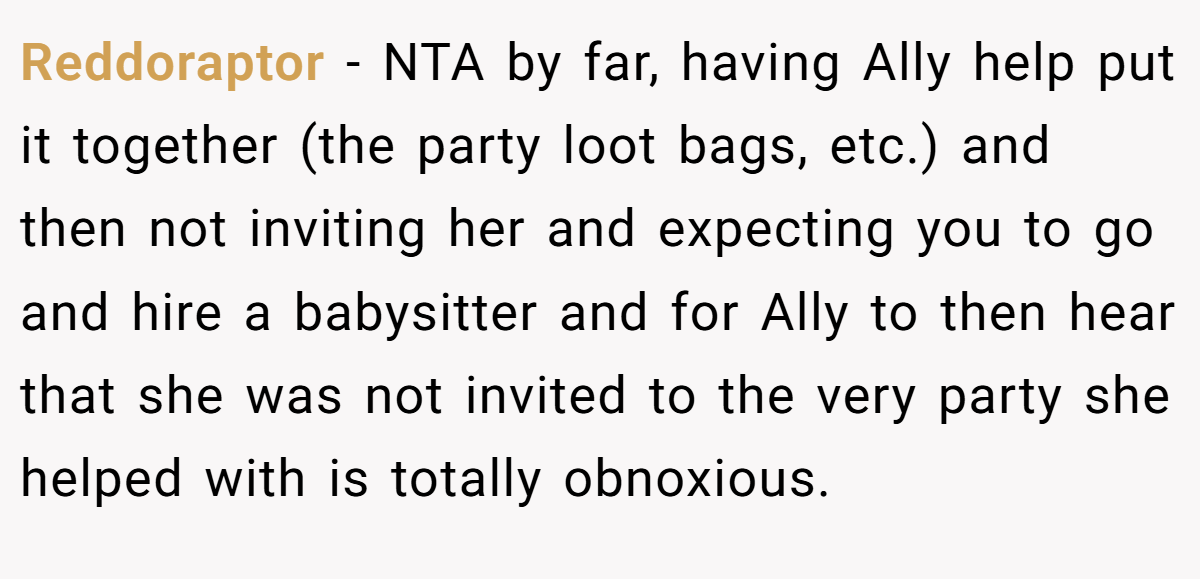 Reddoraptor − NTA by far, having Ally help put it together (the party loot bags, etc.) and then not inviting her and expecting you to go and hire a babysitter and for Ally to then hear that she was not invited to the very party she helped with is totally obnoxious.