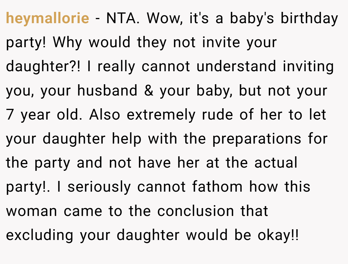 heymallorie − NTA. Wow, it's a baby's birthday party! Why would they not invite your daughter?! I really cannot understand inviting you, your husband & your baby, but not your 7 year old. Also extremely rude of her to let your daughter help with the preparations for the party and not have her at the actual party!. I seriously cannot fathom how this woman came to the conclusion that excluding your daughter would be okay!!