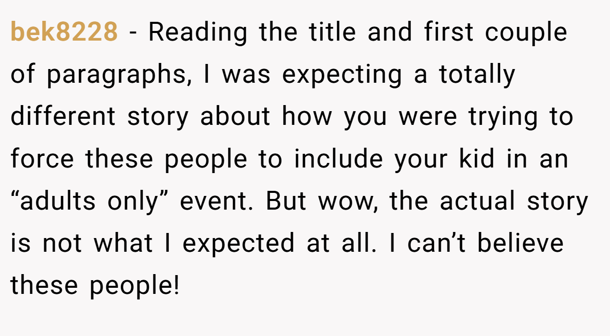 bek8228 − Reading the title and first couple of paragraphs, I was expecting a totally different story about how you were trying to force these people to include your kid in an “adults only” event. But wow, the actual story is not what I expected at all. I can’t believe these people!