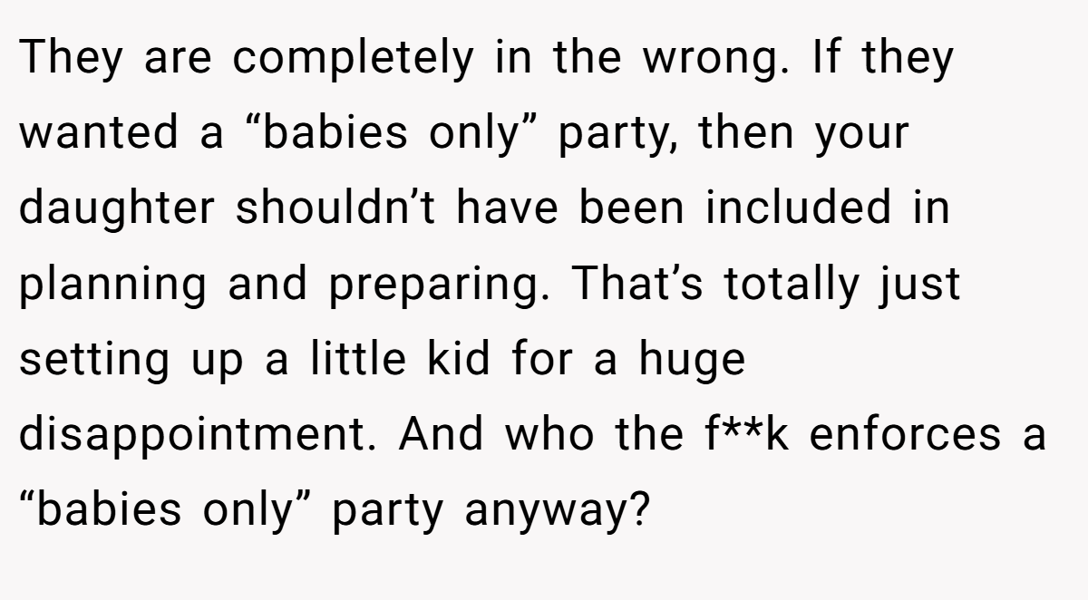 They are completely in the wrong. If they wanted a “babies only” party, then your daughter shouldn’t have been included in planning and preparing. That’s totally just setting up a little kid for a huge disappointment. And who the f**k enforces a “babies only” party anyway?