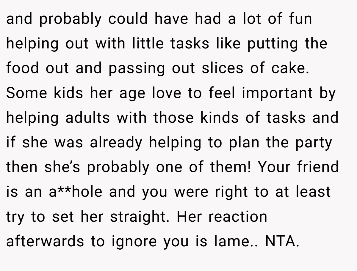 and probably could have had a lot of fun helping out with little tasks like putting the food out and passing out slices of cake. Some kids her age love to feel important by helping adults with those kinds of tasks and if she was already helping to plan the party then she’s probably one of them! Your friend is an a**hole and you were right to at least try to set her straight. Her reaction afterwards to ignore you is lame.. NTA.