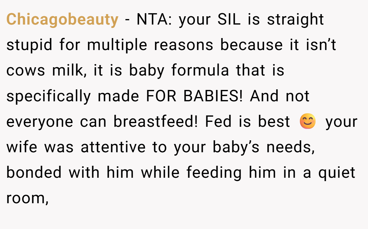 Chicagobeauty − NTA: your SIL is straight stupid for multiple reasons because it isn’t cows milk, it is baby formula that is specifically made FOR BABIES! And not everyone can breastfeed! Fed is best 😊 your wife was attentive to your baby’s needs, bonded with him while feeding him in a quiet room,