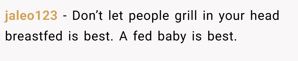jaleo123 − Don’t let people grill in your head breastfed is best. A fed baby is best.