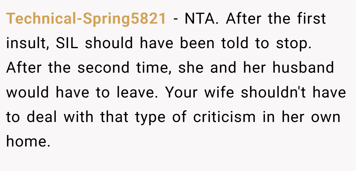 Technical-Spring5821 − NTA. After the first insult, SIL should have been told to stop. After the second time, she and her husband would have to leave. Your wife shouldn't have to deal with that type of criticism in her own home.