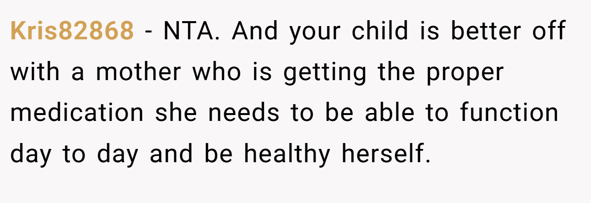 Kris82868 − NTA. And your child is better off with a mother who is getting the proper medication she needs to be able to function day to day and be healthy herself.