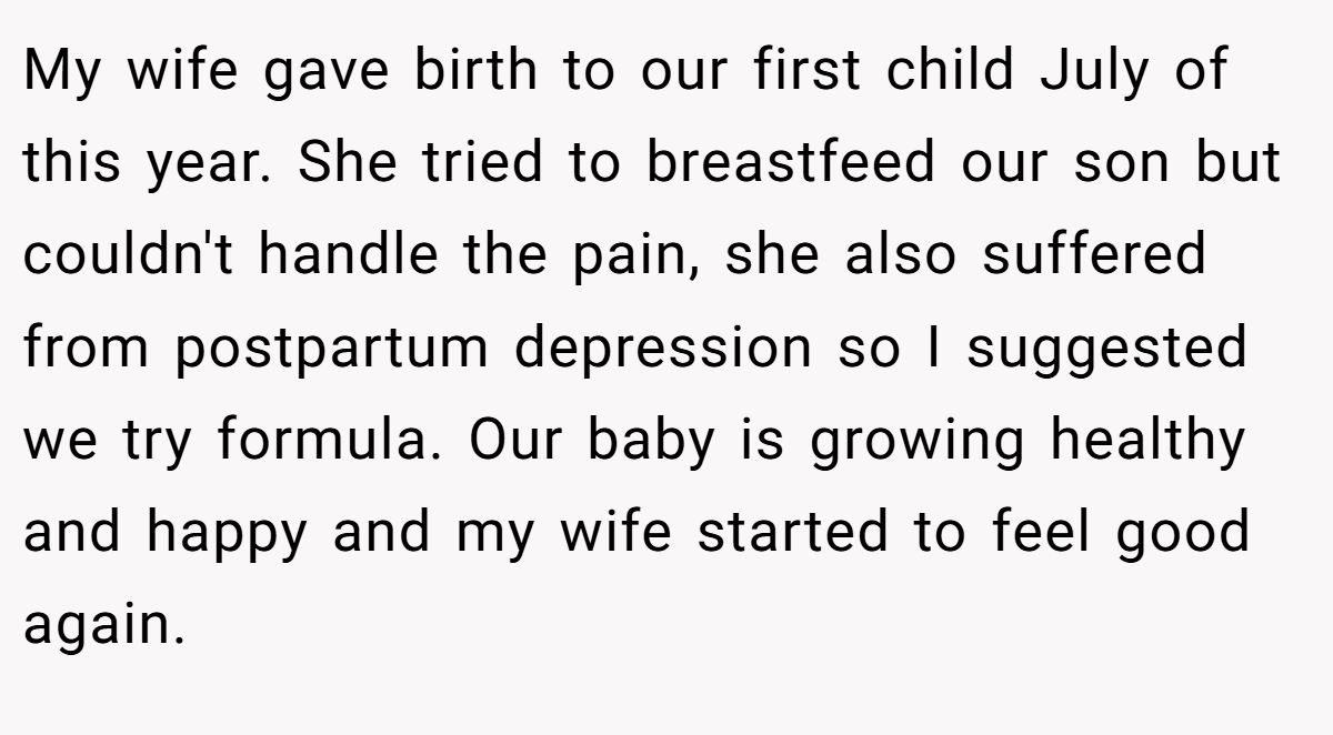 My wife gave birth to our first child July of this year. She tried to breastfeed our son but couldn't handle the pain, she also suffered from postpartum depression so I suggested we try formula. Our baby is growing healthy and happy and my wife started to feel good again.