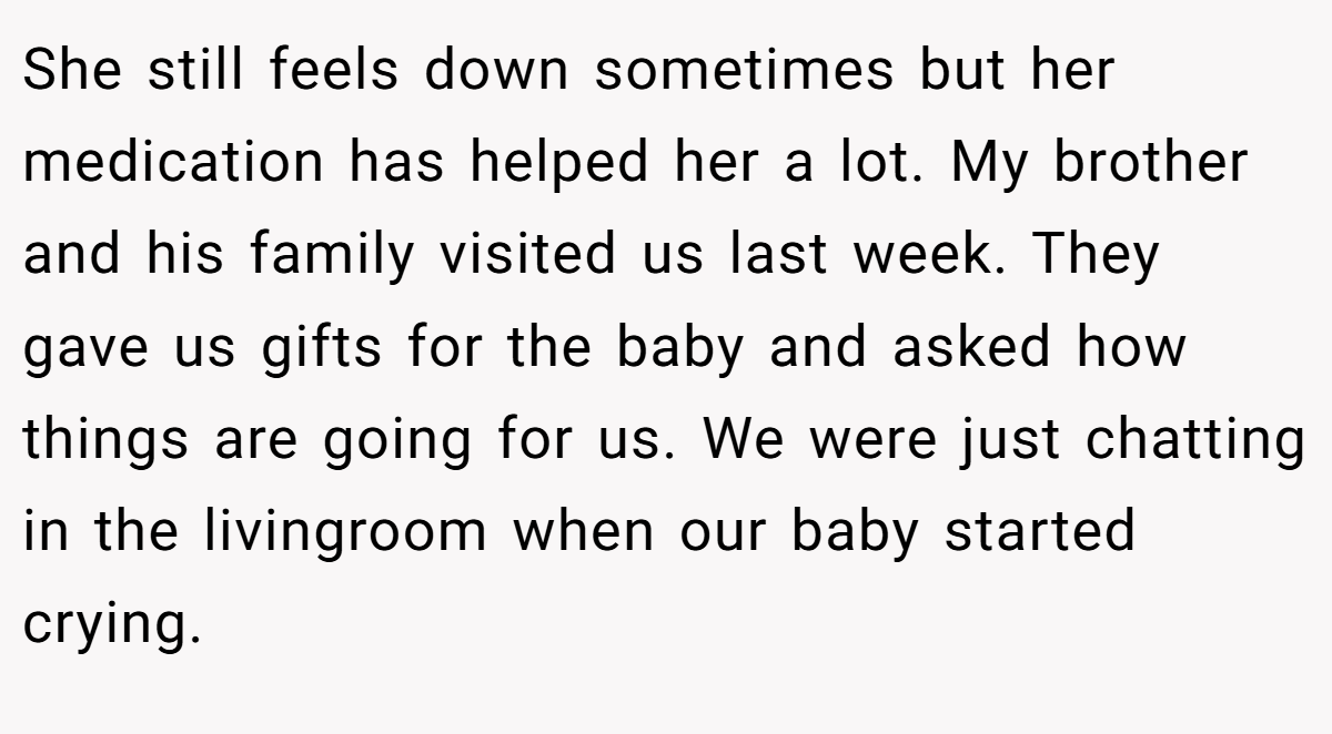 She still feels down sometimes but her medication has helped her a lot. My brother and his family visited us last week. They gave us gifts for the baby and asked how things are going for us. We were just chatting in the livingroom when our baby started crying.