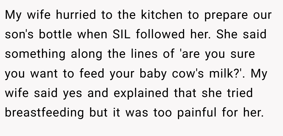 My wife hurried to the kitchen to prepare our son's bottle when SIL followed her. She said something along the lines of 'are you sure you want to feed your baby cow's milk?'. My wife said yes and explained that she tried breastfeeding but it was too painful for her.