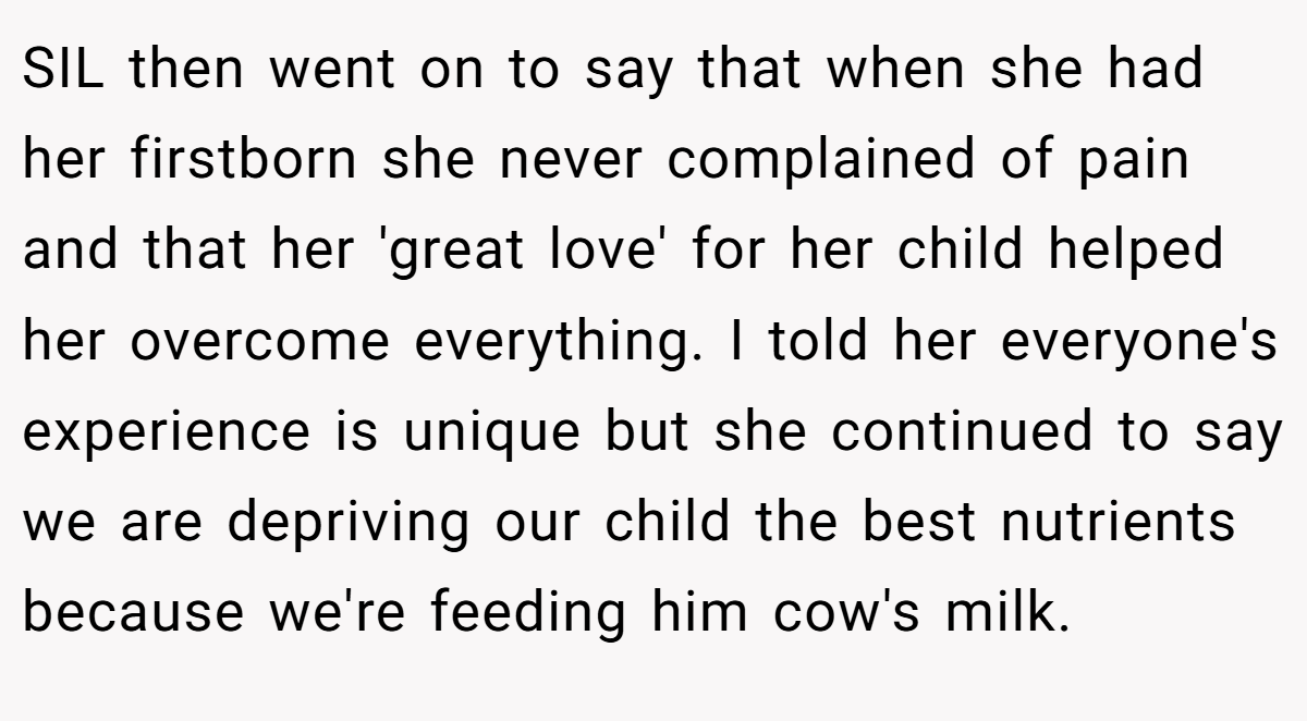 SIL then went on to say that when she had her firstborn she never complained of pain and that her 'great love' for her child helped her overcome everything. I told her everyone's experience is unique but she continued to say we are depriving our child the best nutrients because we're feeding him cow's milk.