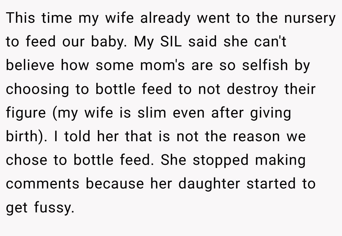 This time my wife already went to the nursery to feed our baby. My SIL said she can't believe how some mom's are so selfish by choosing to bottle feed to not destroy their figure (my wife is slim even after giving birth). I told her that is not the reason we chose to bottle feed. She stopped making comments because her daughter started to get fussy.