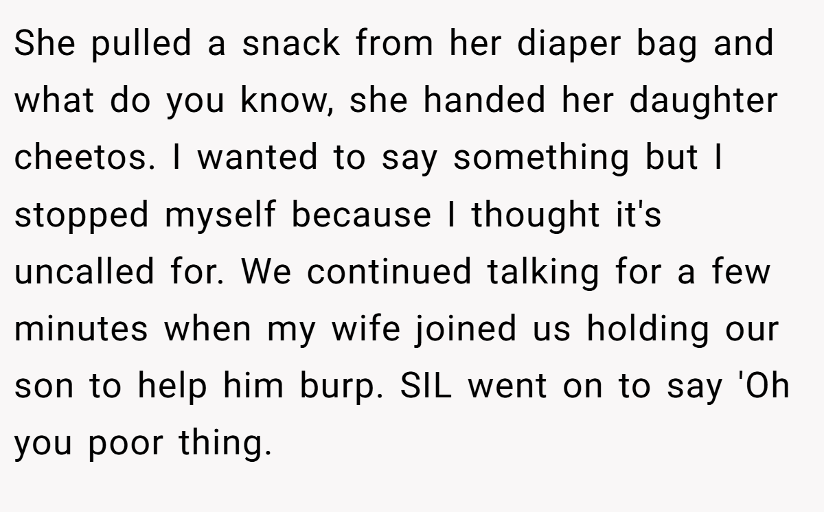 She pulled a snack from her diaper bag and what do you know, she handed her daughter cheetos. I wanted to say something but I stopped myself because I thought it's uncalled for. We continued talking for a few minutes when my wife joined us holding our son to help him burp. SIL went on to say 'Oh you poor thing.