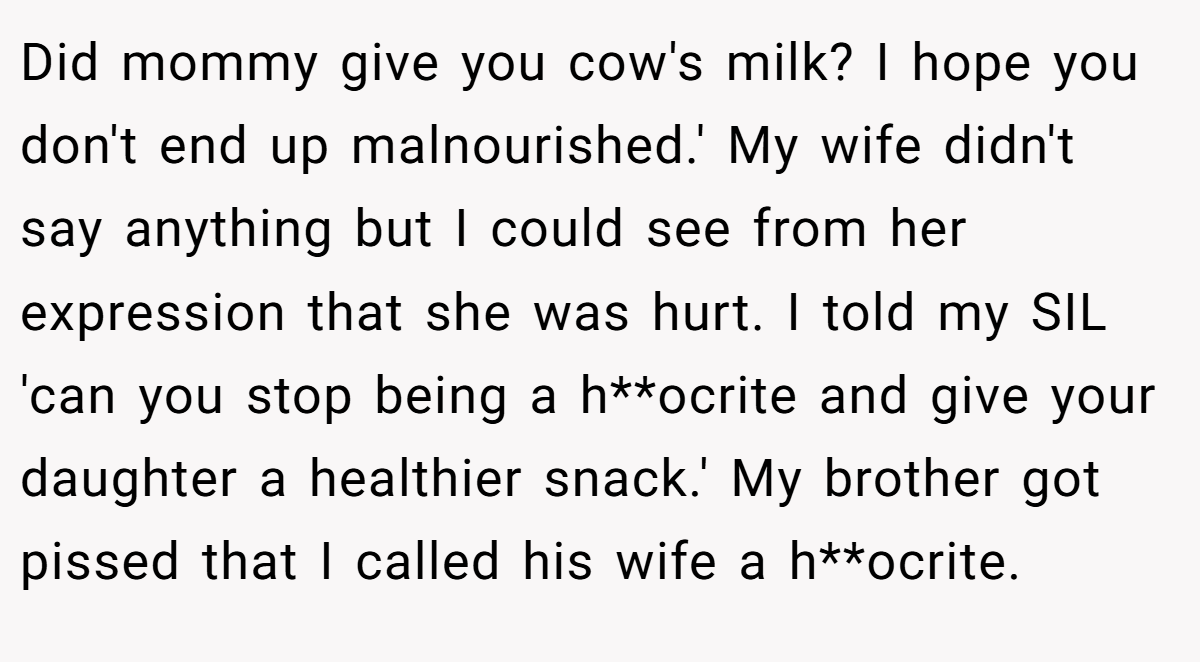 Did mommy give you cow's milk? I hope you don't end up malnourished.' My wife didn't say anything but I could see from her expression that she was hurt. I told my SIL 'can you stop being a h**ocrite and give your daughter a healthier snack.' My brother got pissed that I called his wife a h**ocrite.