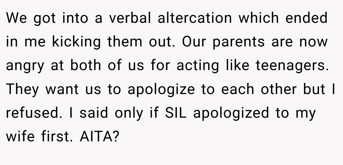 We got into a verbal altercation which ended in me kicking them out. Our parents are now angry at both of us for acting like teenagers. They want us to apologize to each other but I refused. I said only if SIL apologized to my wife first. AITA?