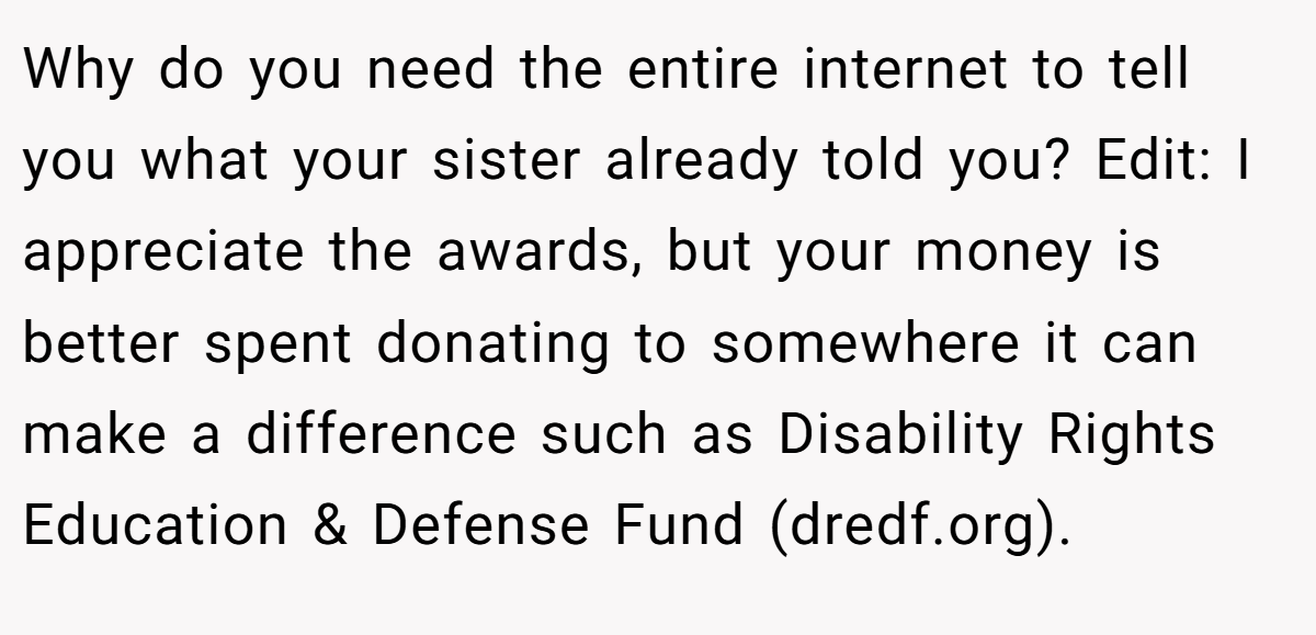 Why do you need the entire internet to tell you what your sister already told you? Edit: I appreciate the awards, but your money is better spent donating to somewhere it can make a difference such as Disability Rights Education & Defense Fund (dredf.org).