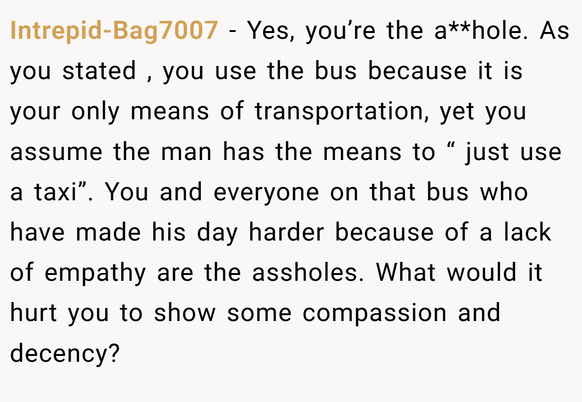 Intrepid-Bag7007 − Yes, you’re the a**hole. As you stated , you use the bus because it is your only means of transportation, yet you assume the man has the means to “ just use a taxi”. You and everyone on that bus who have made his day harder because of a lack of empathy are the assholes. What would it hurt you to show some compassion and decency?