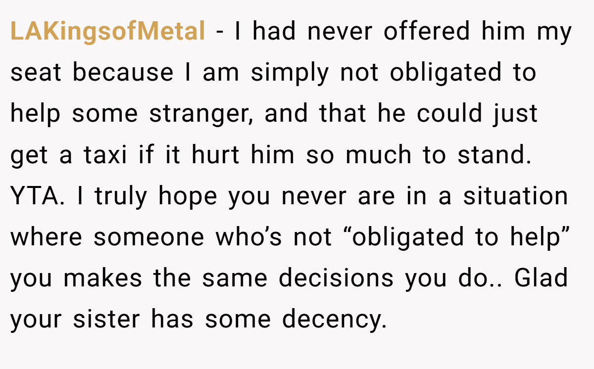 LAKingsofMetal − I had never offered him my seat because I am simply not obligated to help some stranger, and that he could just get a taxi if it hurt him so much to stand. YTA. I truly hope you never are in a situation where someone who’s not “obligated to help” you makes the same decisions you do.. Glad your sister has some decency.