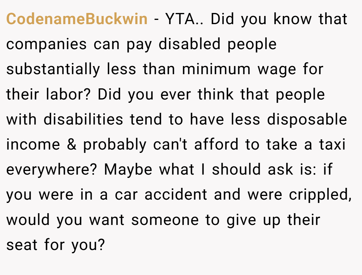 CodenameBuckwin − YTA.. Did you know that companies can pay disabled people substantially less than minimum wage for their labor? Did you ever think that people with disabilities tend to have less disposable income & probably can't afford to take a taxi everywhere? Maybe what I should ask is: if you were in a car accident and were crippled, would you want someone to give up their seat for you?