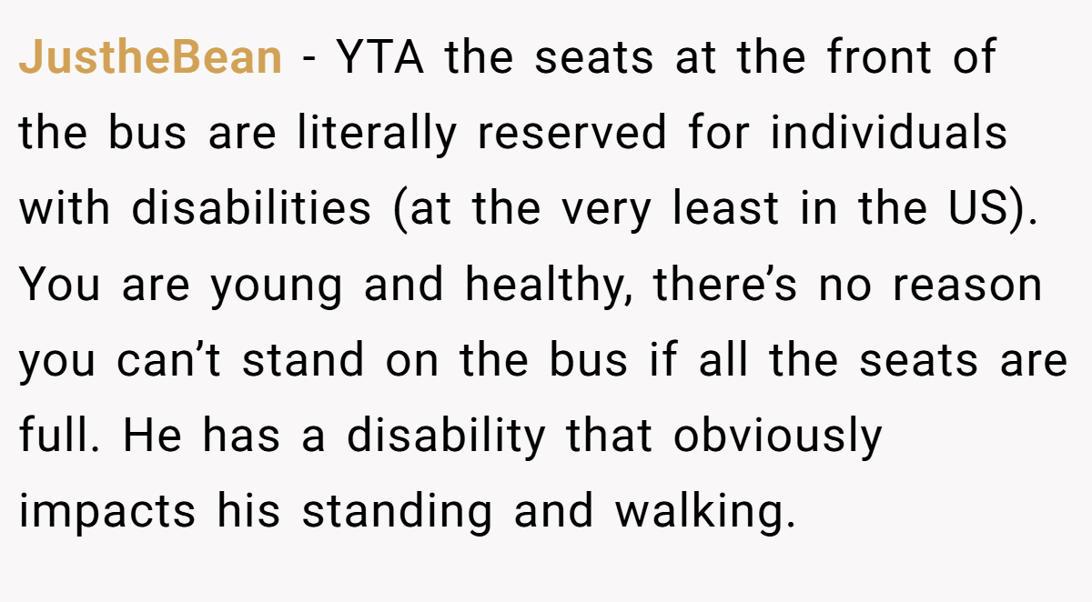 JustheBean − YTA the seats at the front of the bus are literally reserved for individuals with disabilities (at the very least in the US). You are young and healthy, there’s no reason you can’t stand on the bus if all the seats are full. He has a disability that obviously impacts his standing and walking.