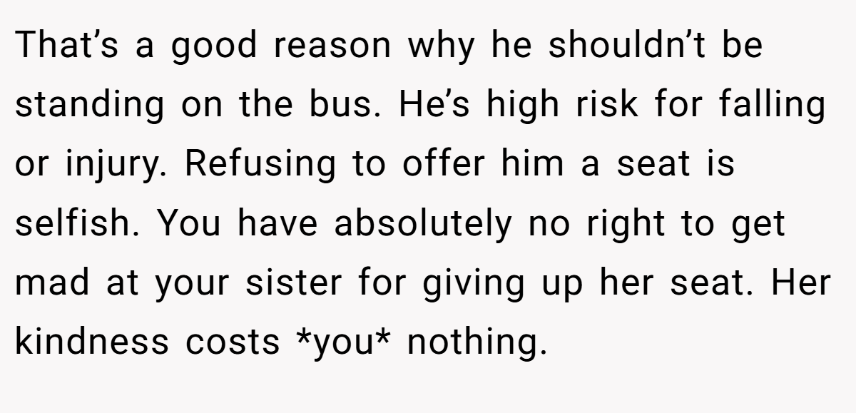 That’s a good reason why he shouldn’t be standing on the bus. He’s high risk for falling or injury. Refusing to offer him a seat is selfish. You have absolutely no right to get mad at your sister for giving up her seat. Her kindness costs *you* nothing.