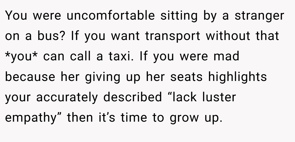 You were uncomfortable sitting by a stranger on a bus? If you want transport without that *you* can call a taxi. If you were mad because her giving up her seats highlights your accurately described “lack luster empathy” then it’s time to grow up.