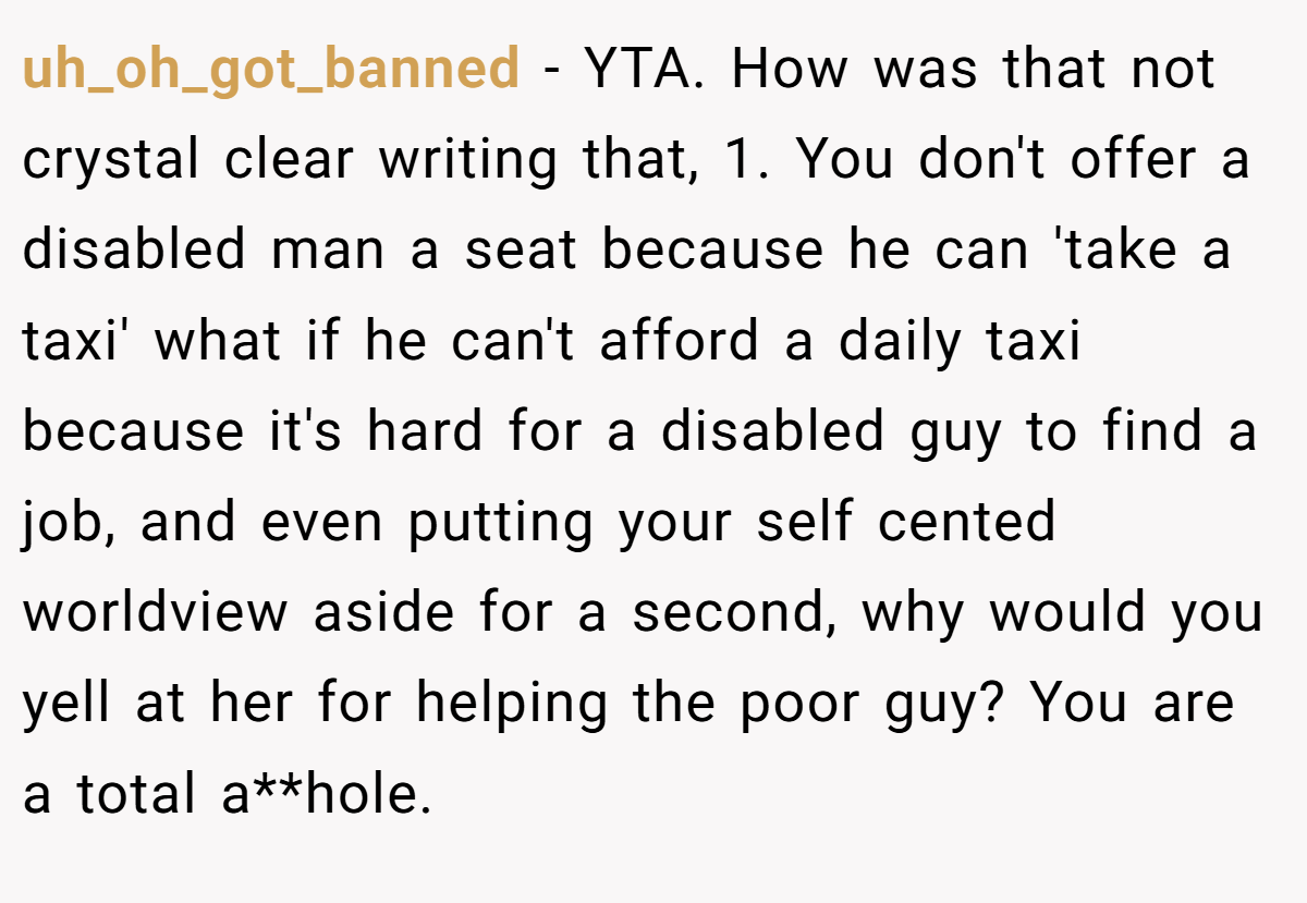 uh_oh_got_banned − YTA. How was that not crystal clear writing that, 1. You don't offer a disabled man a seat because he can 'take a taxi' what if he can't afford a daily taxi because it's hard for a disabled guy to find a job, and even putting your self cented worldview aside for a second, why would you yell at her for helping the poor guy? You are a total a**hole.