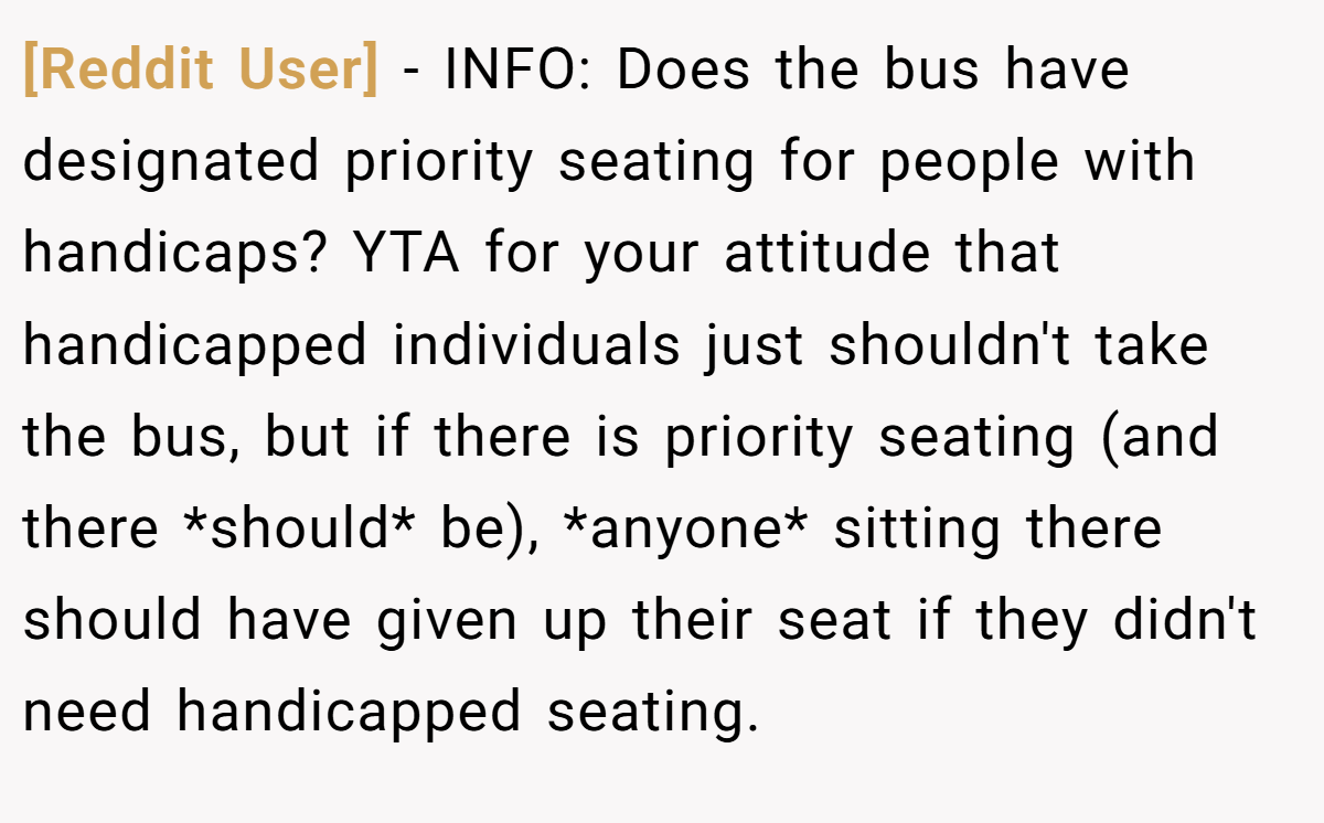 [Reddit User] − INFO: Does the bus have designated priority seating for people with handicaps? YTA for your attitude that handicapped individuals just shouldn't take the bus, but if there is priority seating (and there *should* be), *anyone* sitting there should have given up their seat if they didn't need handicapped seating.