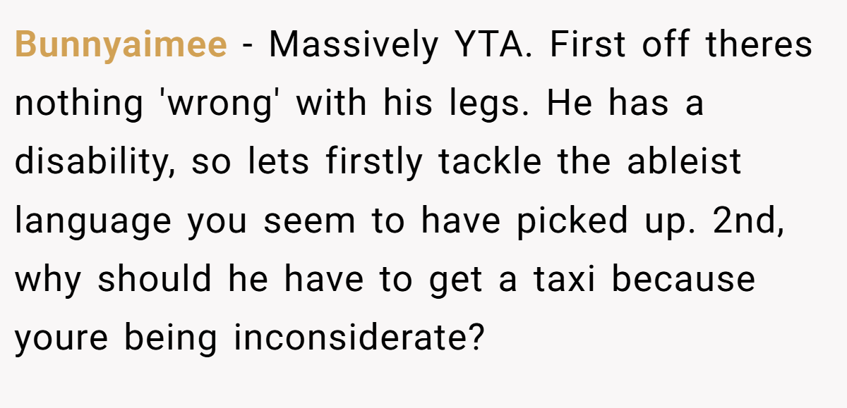 Bunnyaimee − Massively YTA. First off theres nothing 'wrong' with his legs. He has a disability, so lets firstly tackle the ableist language you seem to have picked up. 2nd, why should he have to get a taxi because youre being inconsiderate?