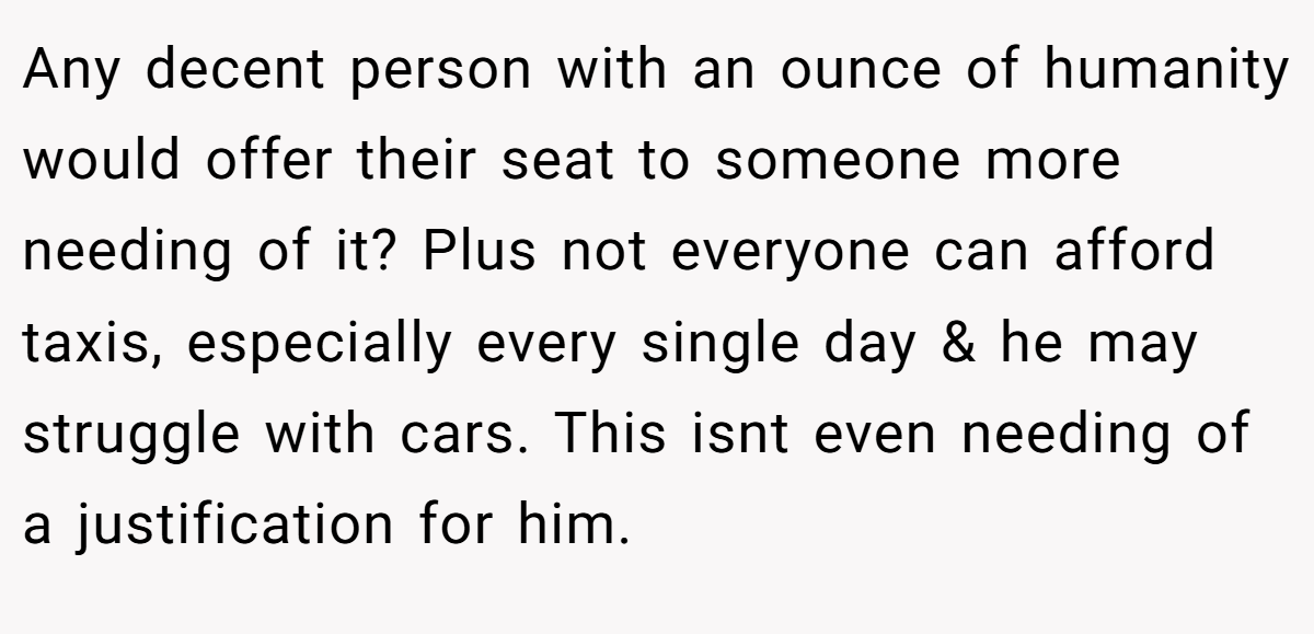 Any decent person with an ounce of humanity would offer their seat to someone more needing of it? Plus not everyone can afford taxis, especially every single day & he may struggle with cars. This isnt even needing of a justification for him.