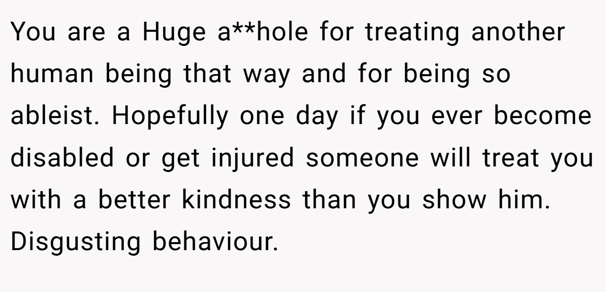 You are a Huge a**hole for treating another human being that way and for being so ableist. Hopefully one day if you ever become disabled or get injured someone will treat you with a better kindness than you show him. Disgusting behaviour.