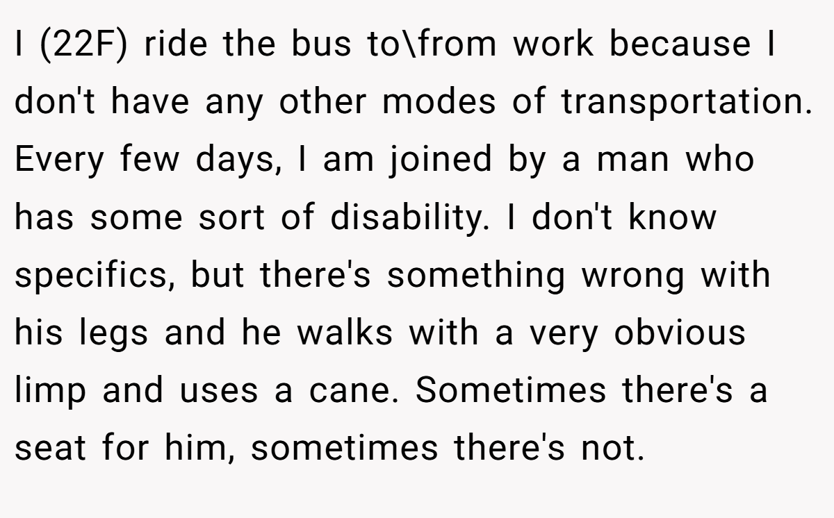I (22F) ride the bus to\from work because I don't have any other modes of transportation. Every few days, I am joined by a man who has some sort of disability. I don't know specifics, but there's something wrong with his legs and he walks with a very obvious limp and uses a cane. Sometimes there's a seat for him, sometimes there's not.