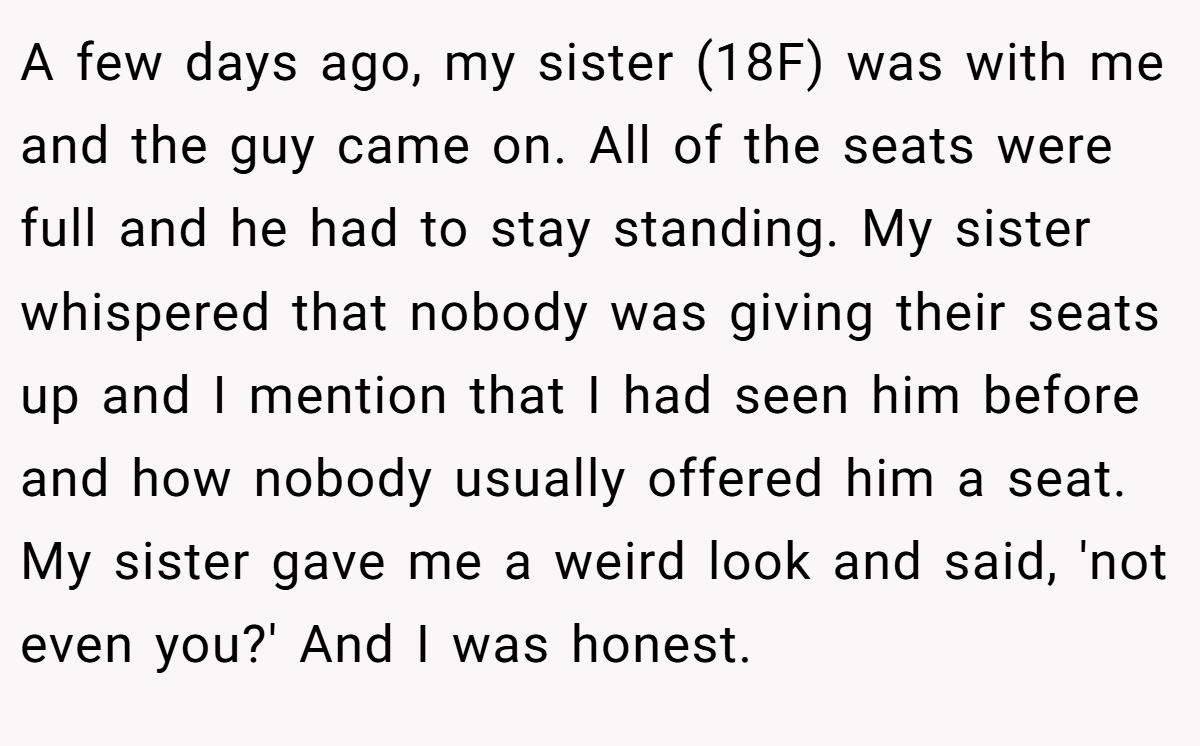 A few days ago, my sister (18F) was with me and the guy came on. All of the seats were full and he had to stay standing. My sister whispered that nobody was giving their seats up and I mention that I had seen him before and how nobody usually offered him a seat. My sister gave me a weird look and said, 'not even you?' And I was honest.