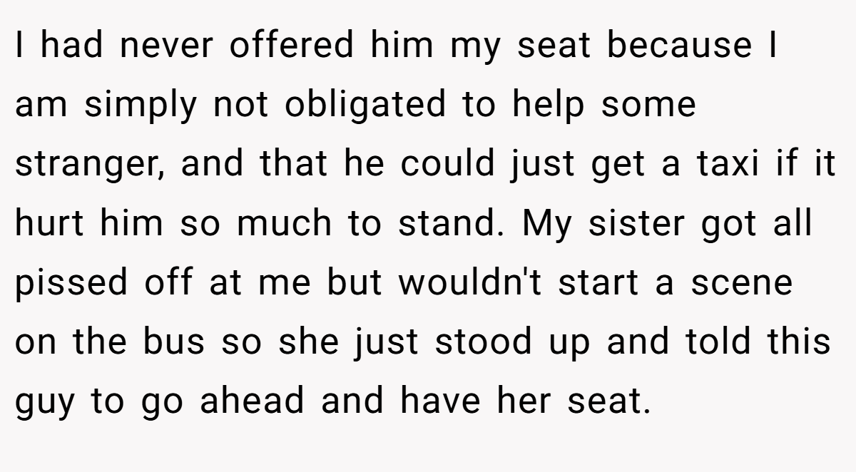 I had never offered him my seat because I am simply not obligated to help some stranger, and that he could just get a taxi if it hurt him so much to stand. My sister got all pissed off at me but wouldn't start a scene on the bus so she just stood up and told this guy to go ahead and have her seat.