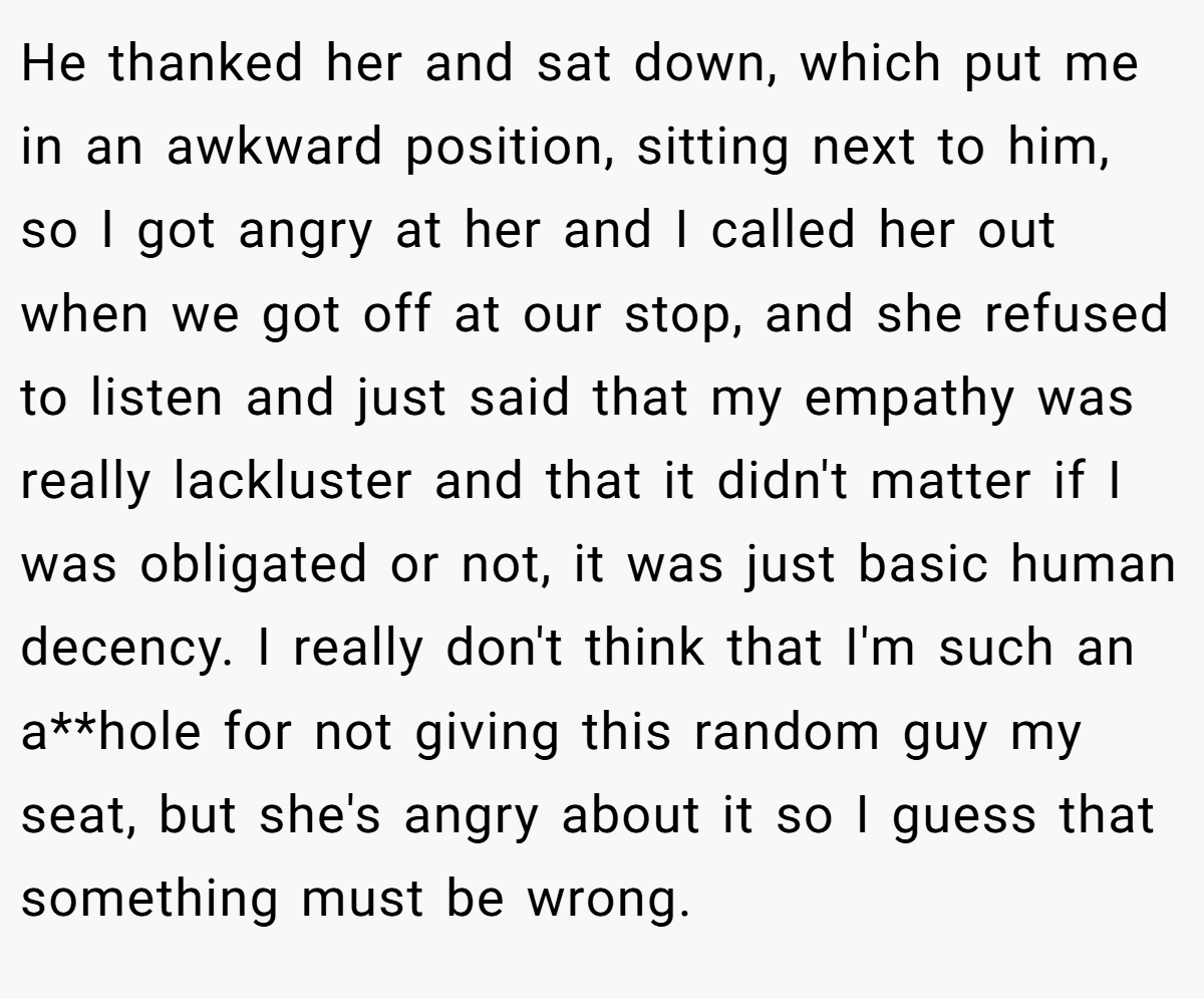 He thanked her and sat down, which put me in an awkward position, sitting next to him, so I got angry at her and I called her out when we got off at our stop, and she refused to listen and just said that my empathy was really lackluster and that it didn't matter if I was obligated or not, it was just basic human decency. I really don't think that I'm such an a**hole for not giving this random guy my seat, but she's angry about it so I guess that something must be wrong.
