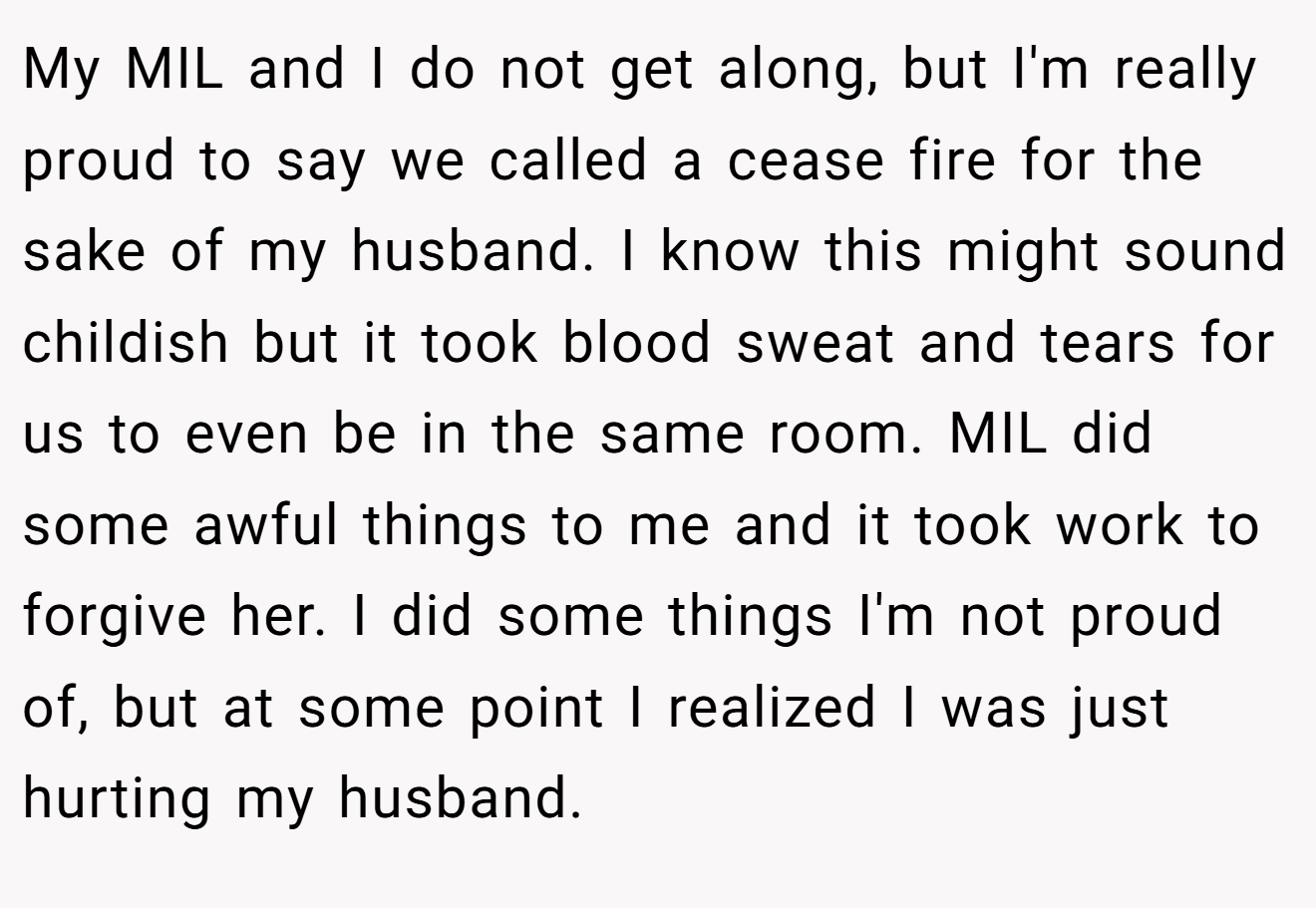 My MIL and I do not get along, but I'm really proud to say we called a cease fire for the sake of my husband. I know this might sound childish but it took blood sweat and tears for us to even be in the same room. MIL did some awful things to me and it took work to forgive her. I did some things I'm not proud of, but at some point I realized I was just hurting my husband.