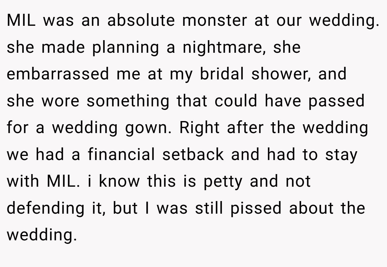 MIL was an absolute monster at our wedding. she made planning a nightmare, she embarrassed me at my bridal shower, and she wore something that could have passed for a wedding gown. Right after the wedding we had a financial setback and had to stay with MIL. i know this is petty and not defending it, but I was still pissed about the wedding.
