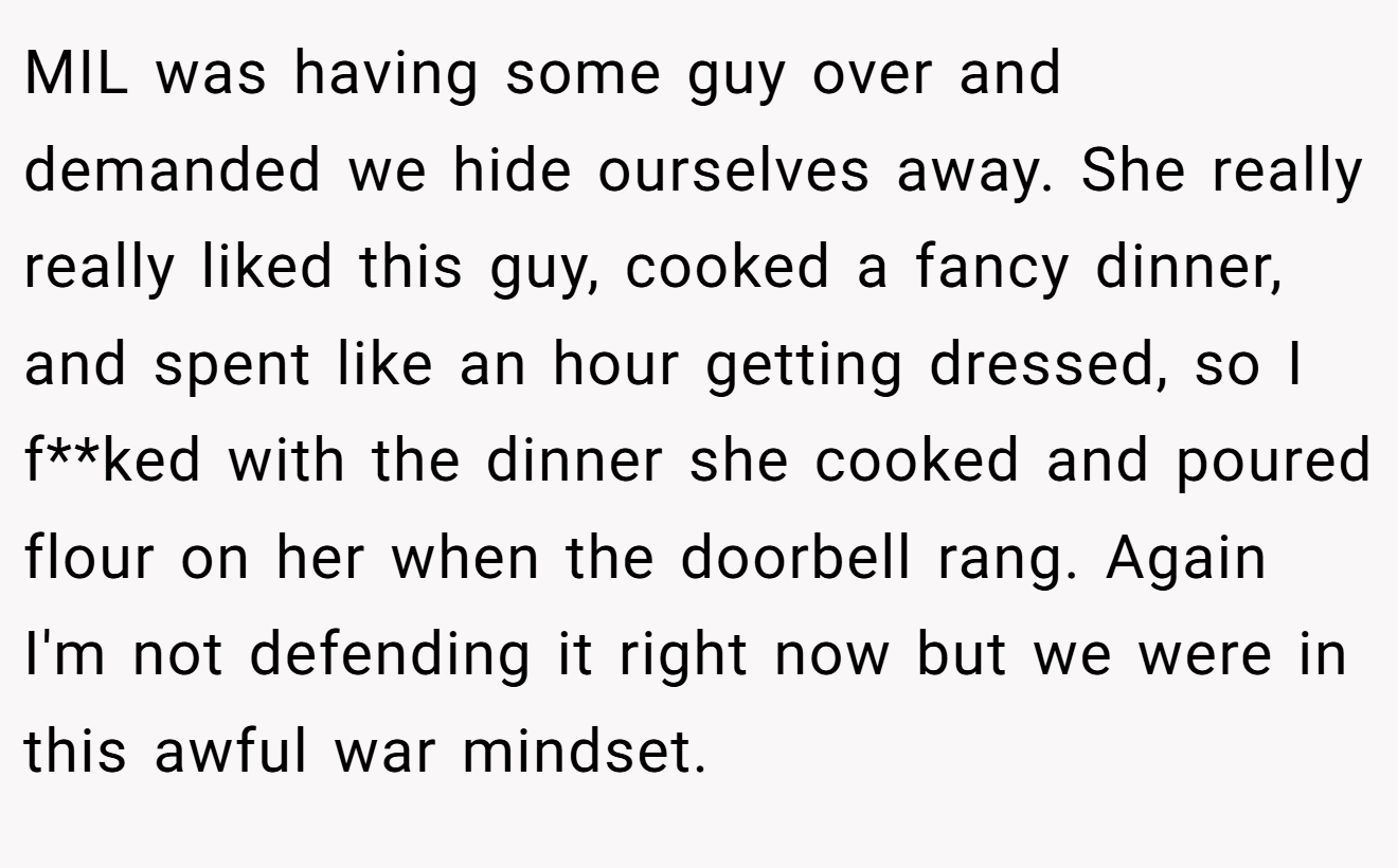 MIL was having some guy over and demanded we hide ourselves away. She really really liked this guy, cooked a fancy dinner, and spent like an hour getting dressed, so I f**ked with the dinner she cooked and poured flour on her when the doorbell rang. Again I'm not defending it right now but we were in this awful war mindset.