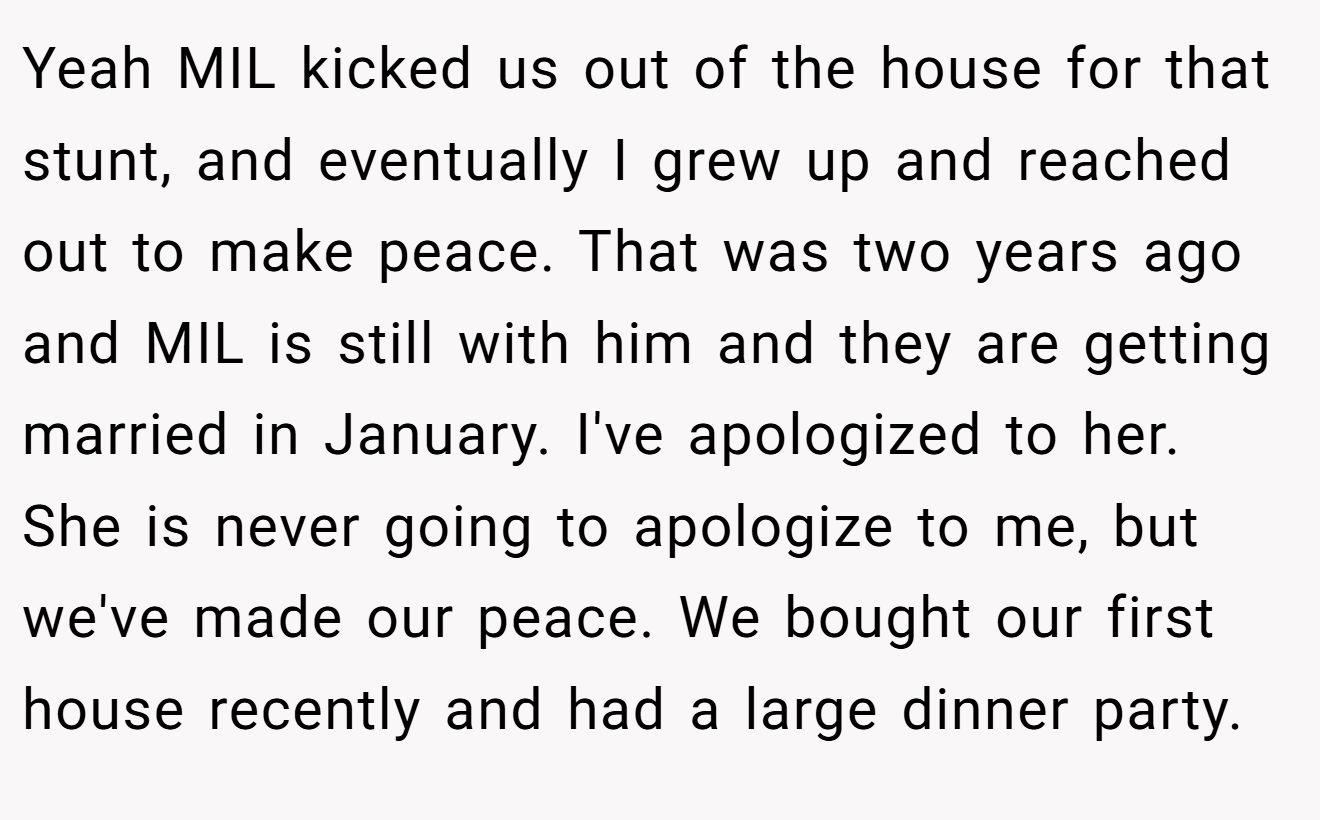 Yeah MIL kicked us out of the house for that stunt, and eventually I grew up and reached out to make peace. That was two years ago and MIL is still with him and they are getting married in January. I've apologized to her. She is never going to apologize to me, but we've made our peace. We bought our first house recently and had a large dinner party.