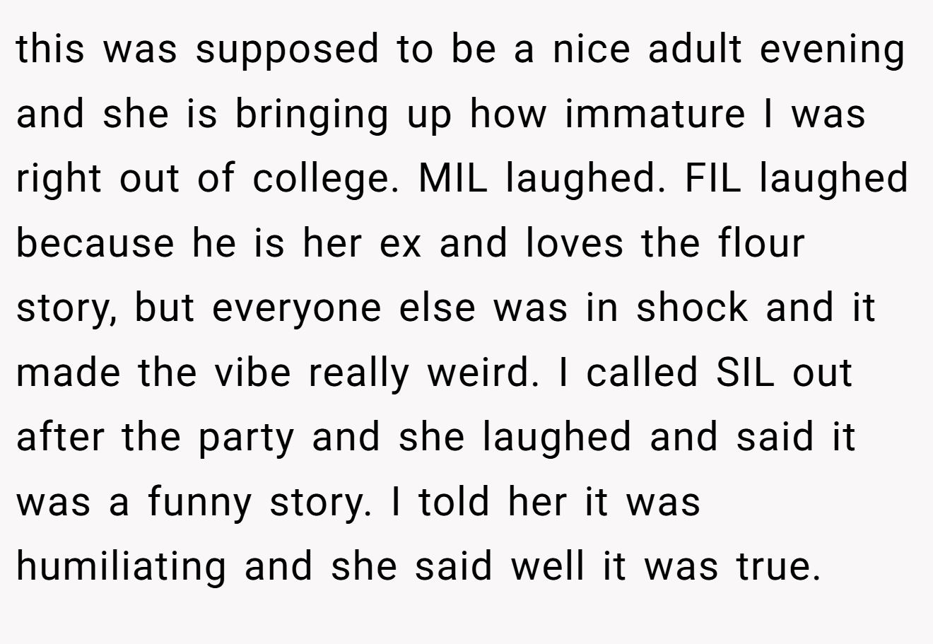 this was supposed to be a nice adult evening and she is bringing up how immature I was right out of college. MIL laughed. FIL laughed because he is her ex and loves the flour story, but everyone else was in shock and it made the vibe really weird. I called SIL out after the party and she laughed and said it was a funny story. I told her it was humiliating and she said well it was true.