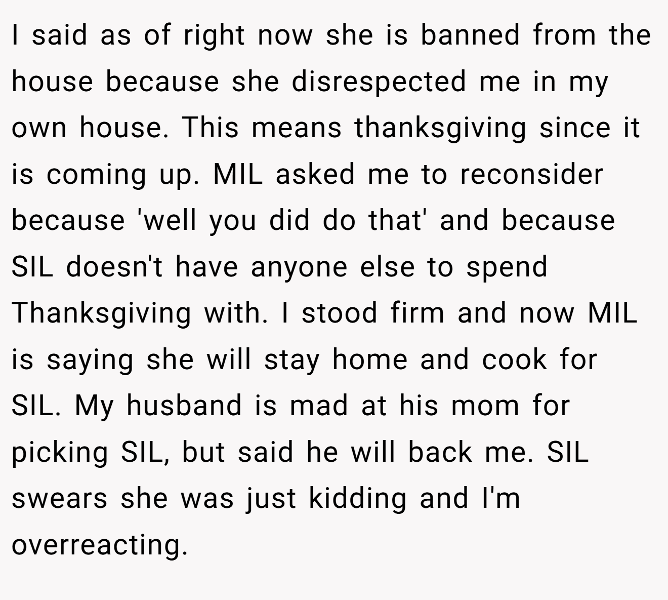 I said as of right now she is banned from the house because she disrespected me in my own house. This means thanksgiving since it is coming up. MIL asked me to reconsider because 'well you did do that' and because SIL doesn't have anyone else to spend Thanksgiving with. I stood firm and now MIL is saying she will stay home and cook for SIL. My husband is mad at his mom for picking SIL, but said he will back me. SIL swears she was just kidding and I'm overreacting.