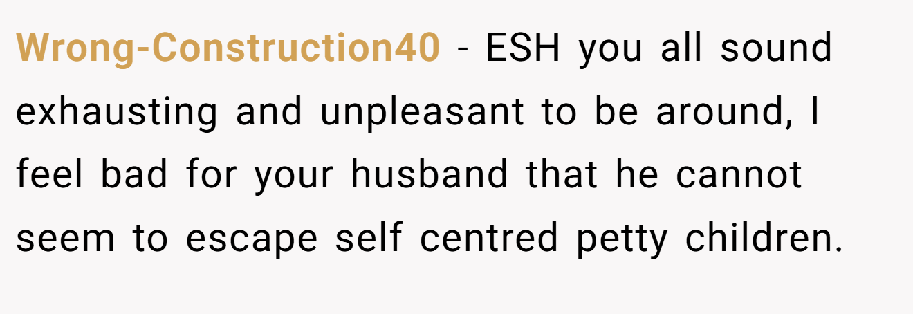 Wrong-Construction40 - ESH you all sound exhausting and unpleasant to be around, I feel bad for your husband that he cannot seem to escape self centred petty children.