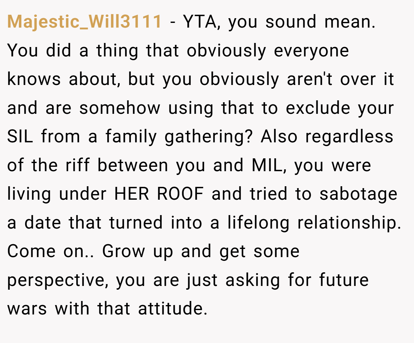 Majestic_Will3111 - YTA, you sound mean. You did a thing that obviously everyone knows about, but you obviously aren't over it and are somehow using that to exclude your SIL from a family gathering? Also regardless of the riff between you and MIL, you were living under HER ROOF and tried to sabotage a date that turned into a lifelong relationship. Come on.. Grow up and get some perspective, you are just asking for future wars with that attitude.