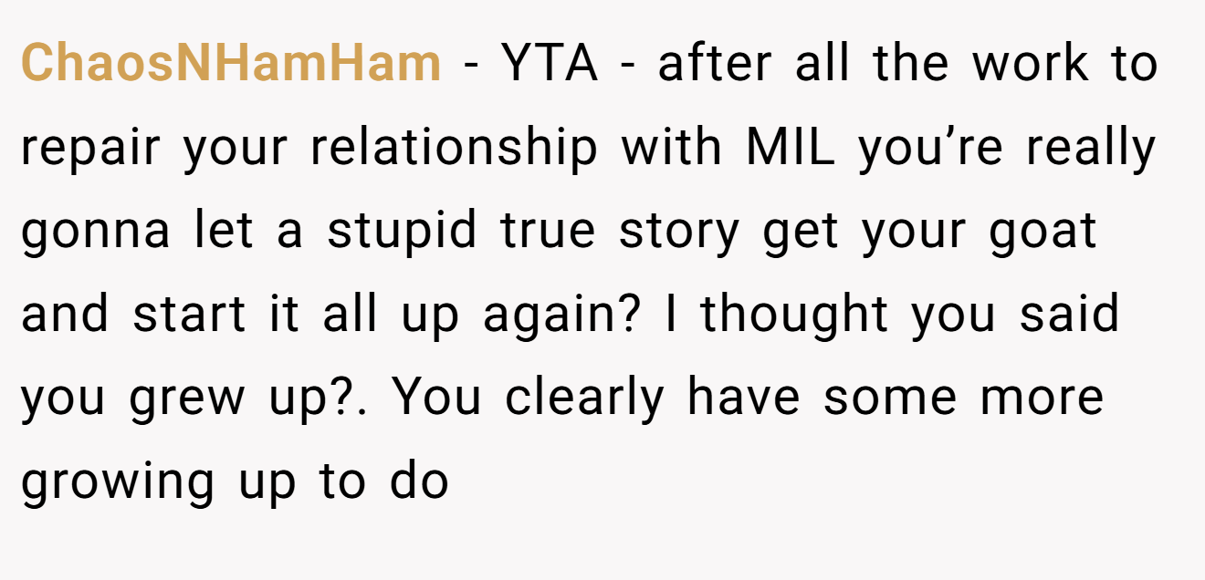 ChaosNHamHam - YTA - after all the work to repair your relationship with MIL you’re really gonna let a stupid true story get your goat and start it all up again? I thought you said you grew up?. You clearly have some more growing up to do