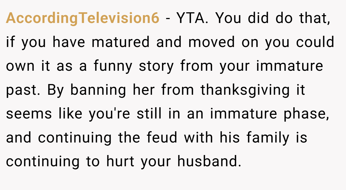 AccordingTelevision6 - YTA. You did do that, if you have matured and moved on you could own it as a funny story from your immature past. By banning her from thanksgiving it seems like you're still in an immature phase, and continuing the feud with his family is continuing to hurt your husband.