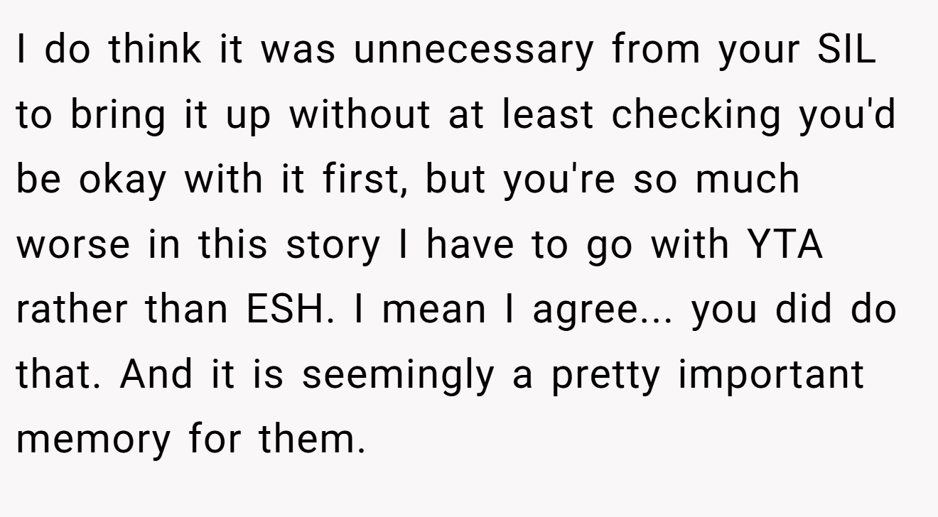 I do think it was unnecessary from your SIL to bring it up without at least checking you'd be okay with it first, but you're so much worse in this story I have to go with YTA rather than ESH. I mean I agree... you did do that. And it is seemingly a pretty important memory for them.