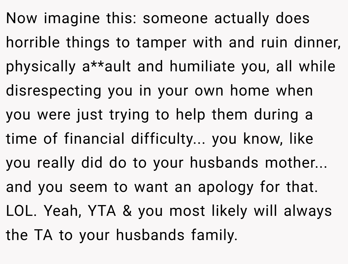 Now imagine this: someone actually does horrible things to tamper with and ruin dinner, physically a**ault and humiliate you, all while disrespecting you in your own home when you were just trying to help them during a time of financial difficulty... you know, like you really did do to your husbands mother... and you seem to want an apology for that. LOL. Yeah, YTA & you most likely will always the TA to your husbands family.