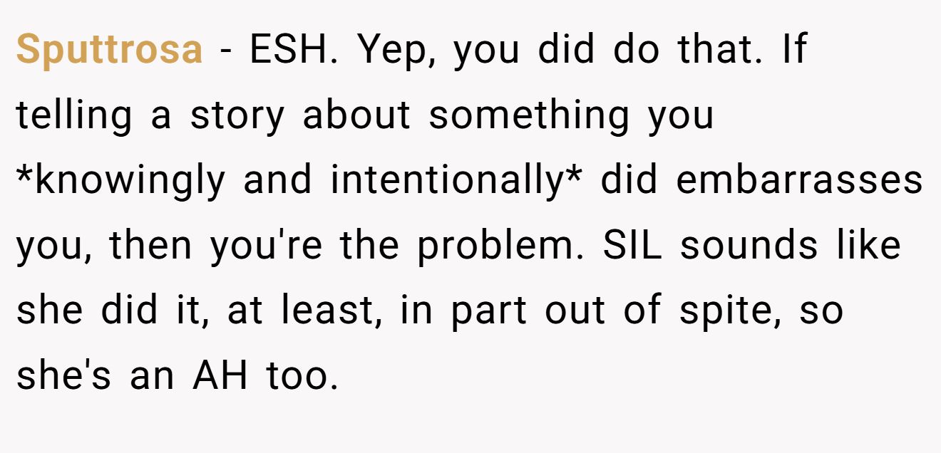 Sputtrosa - ESH. Yep, you did do that. If telling a story about something you *knowingly and intentionally* did embarrasses you, then you're the problem. SIL sounds like she did it, at least, in part out of spite, so she's an AH too.