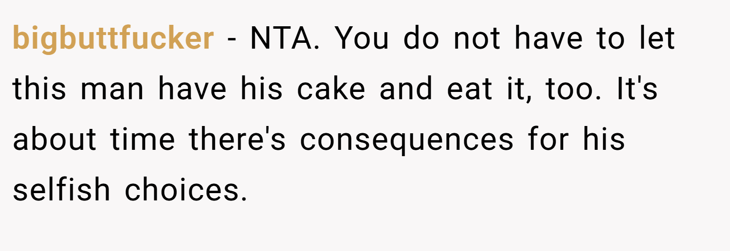 bigbuttfucker − NTA. You do not have to let this man have his cake and eat it, too. It's about time there's consequences for his selfish choices.