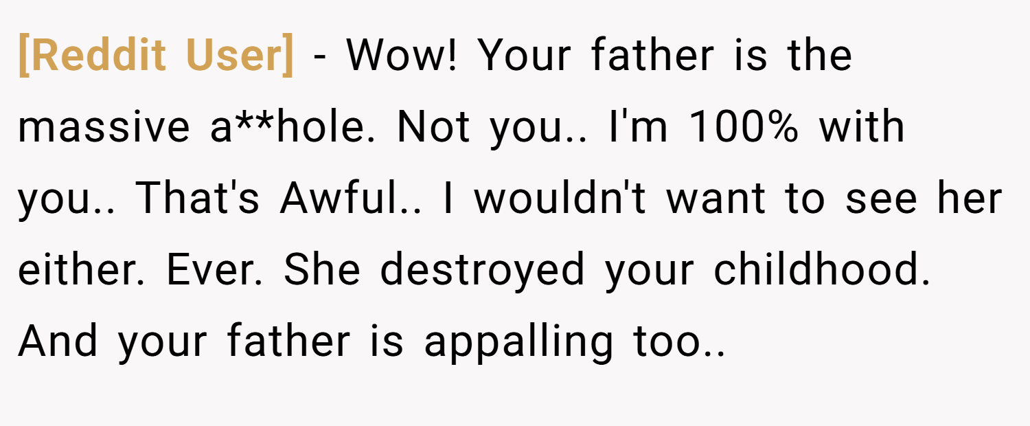 [Reddit User] − Wow! Your father is the massive a**hole. Not you.. I'm 100% with you.. That's Awful.. I wouldn't want to see her either. Ever. She destroyed your childhood. And your father is appalling too..