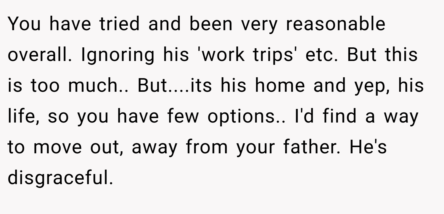 You have tried and been very reasonable overall. Ignoring his 'work trips' etc. But this is too much.. But....its his home and yep, his life, so you have few options.. I'd find a way to move out, away from your father. He's disgraceful.