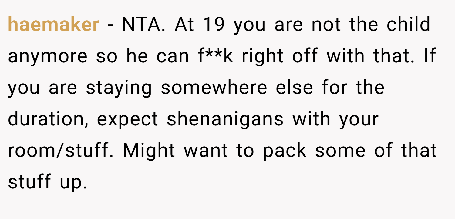 haemaker − NTA. At 19 you are not the child anymore so he can f**k right off with that. If you are staying somewhere else for the duration, expect shenanigans with your room/stuff. Might want to pack some of that stuff up.